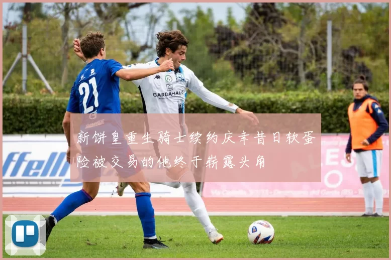 新饼皇重生骑士续约庆幸昔日软蛋险被交易的他终于崭露头角
