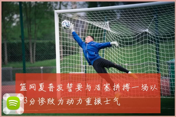 篮网夏普发誓要与活塞拼搏一场以53分惨败为动力重振士气