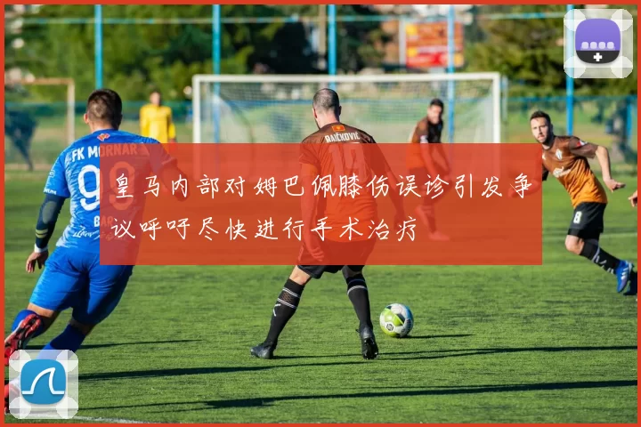 皇马内部对姆巴佩膝伤误诊引发争议呼吁尽快进行手术治疗