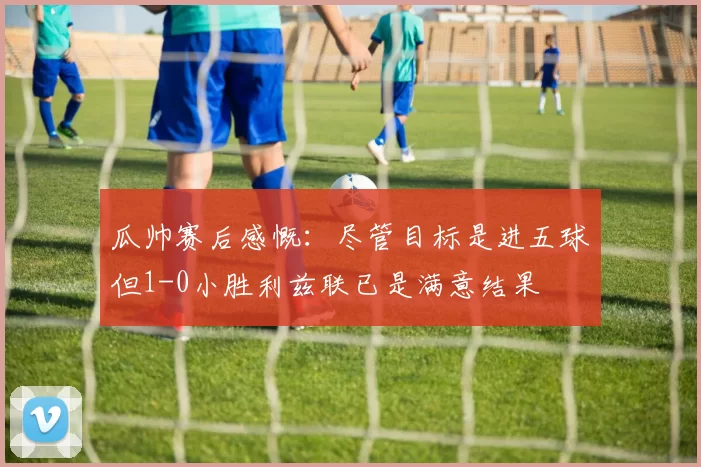 瓜帅赛后感慨：尽管目标是进五球但1-0小胜利兹联已是满意结果