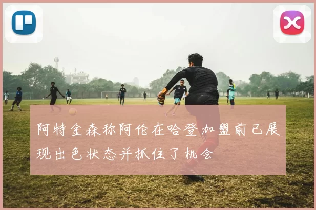 阿特金森称阿伦在哈登加盟前已展现出色状态并抓住了机会