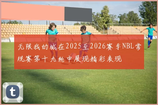 无限我的城在2025至2026赛季NBL常规赛第十九轮中展现精彩表现