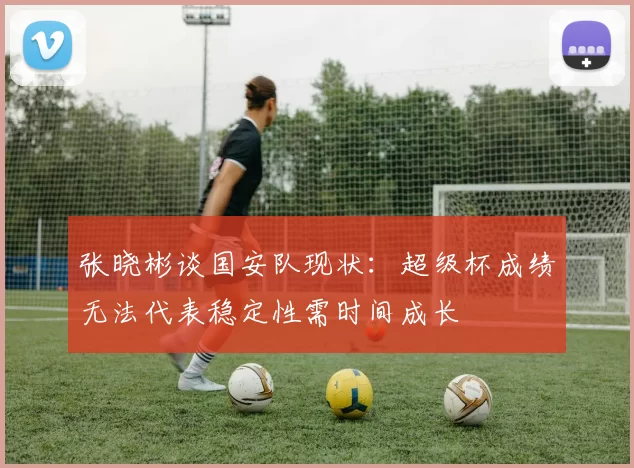 张晓彬谈国安队现状：超级杯成绩无法代表稳定性需时间成长
