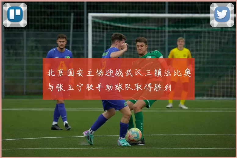 北京国安主场迎战武汉三镇法比奥与张玉宁联手助球队取得胜利