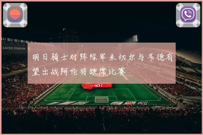 明日骑士对阵绿军米切尔与韦德有望出战阿伦将缺席比赛