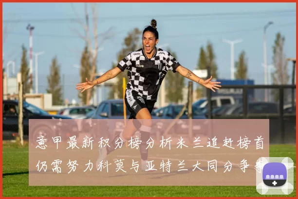 意甲最新积分榜分析米兰追赶榜首仍需努力科莫与亚特兰大同分争夺前列