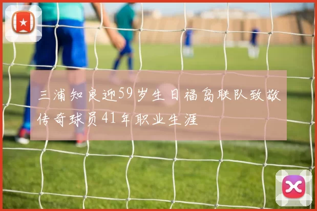 三浦知良迎59岁生日福岛联队致敬传奇球员41年职业生涯