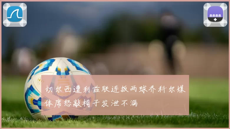 切尔西遭利兹联连扳两球乔科尔媒体席怒敲椅子发泄不满