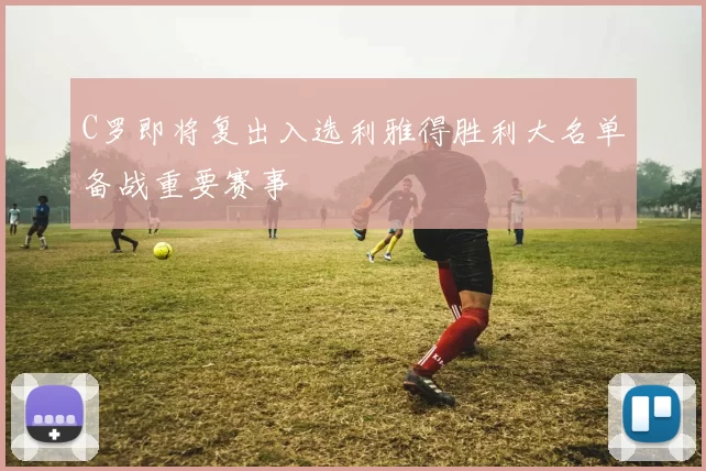C罗即将复出入选利雅得胜利大名单备战重要赛事