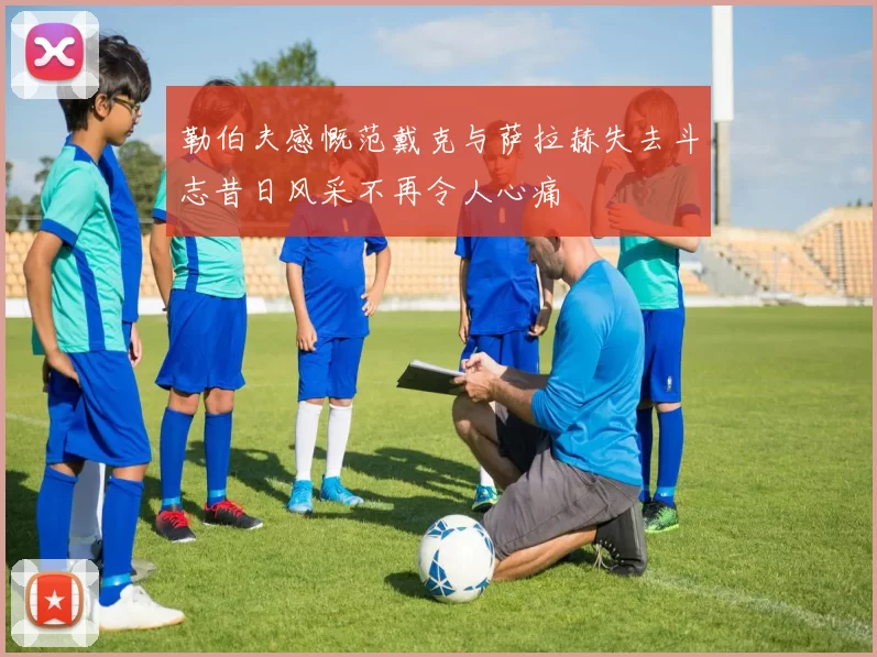 勒伯夫感慨范戴克与萨拉赫失去斗志昔日风采不再令人心痛