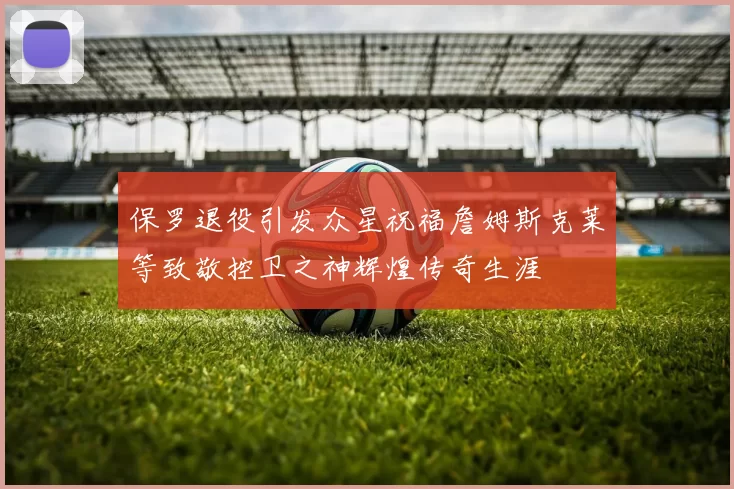保罗退役引发众星祝福詹姆斯克莱等致敬控卫之神辉煌传奇生涯