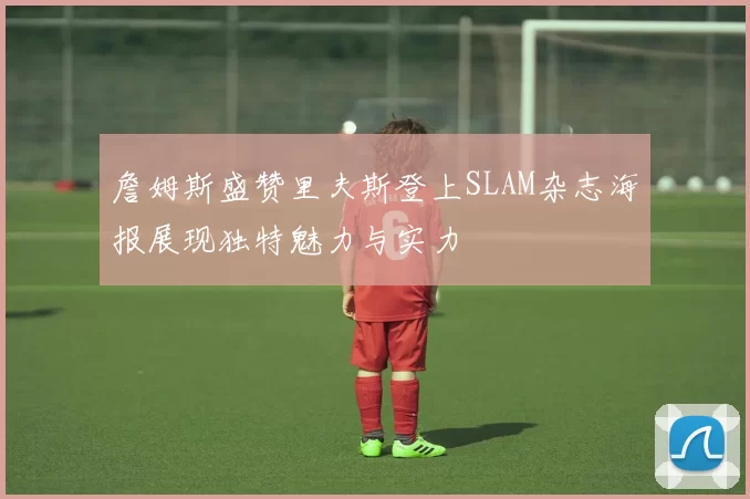 詹姆斯盛赞里夫斯登上SLAM杂志海报展现独特魅力与实力