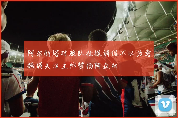 阿尔特塔对狼队社媒调侃不以为意强调关注主帅赞扬阿森纳