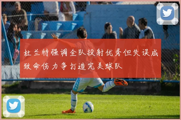 杜兰特强调全队投射优秀但失误成致命伤力争打造完美球队