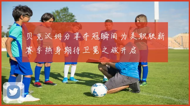 贝克汉姆分享夺冠瞬间为美职联新赛季热身期待卫冕之旅开启