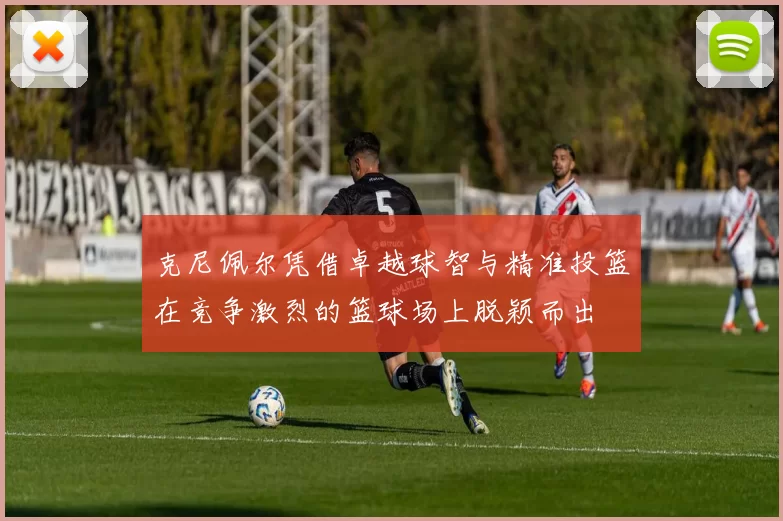 克尼佩尔凭借卓越球智与精准投篮在竞争激烈的篮球场上脱颖而出