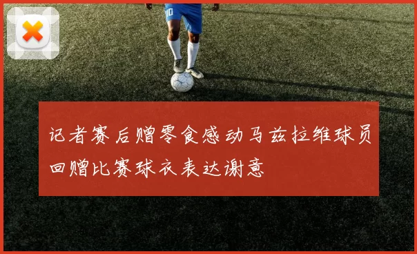 记者赛后赠零食感动马兹拉维球员回赠比赛球衣表达谢意
