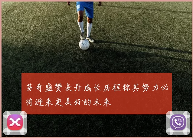 芬奇盛赞麦丹成长历程称其努力必将迎来更美好的未来