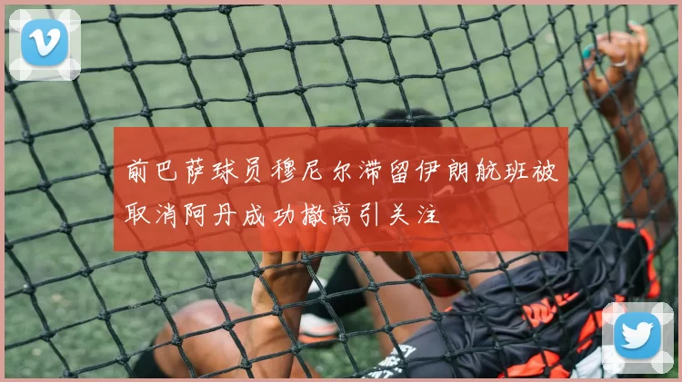 前巴萨球员穆尼尔滞留伊朗航班被取消阿丹成功撤离引关注