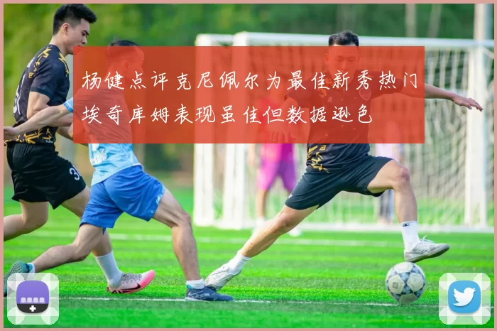 杨健点评克尼佩尔为最佳新秀热门埃奇库姆表现虽佳但数据逊色