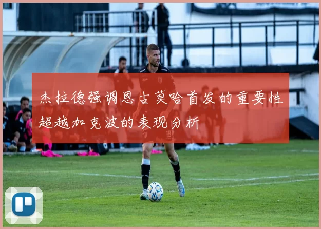 杰拉德强调恩古莫哈首发的重要性超越加克波的表现分析