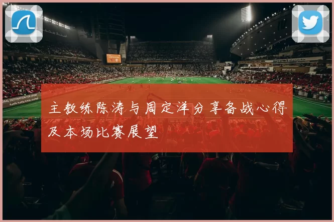 主教练陈涛与周定洋分享备战心得及本场比赛展望