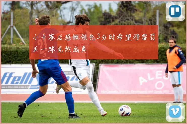 小卡赛后感慨领先3分时希望穆雷罚丢一球竟然成真