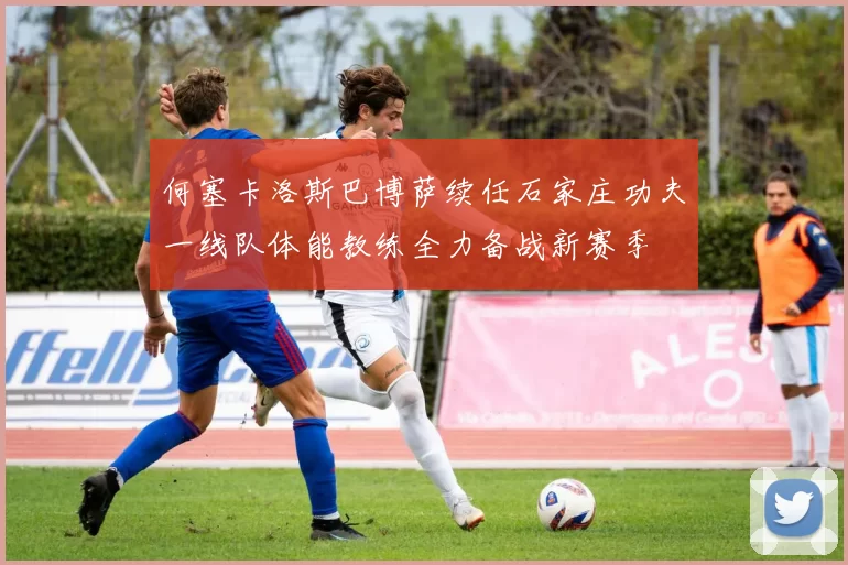 何塞卡洛斯巴博萨续任石家庄功夫一线队体能教练全力备战新赛季