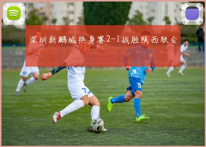 深圳新鹏城热身赛2-1战胜陕西联合