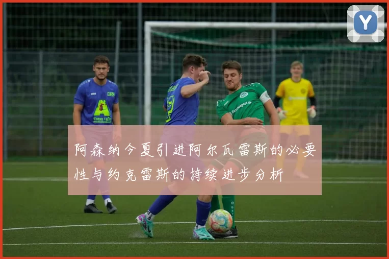 阿森纳今夏引进阿尔瓦雷斯的必要性与约克雷斯的持续进步分析