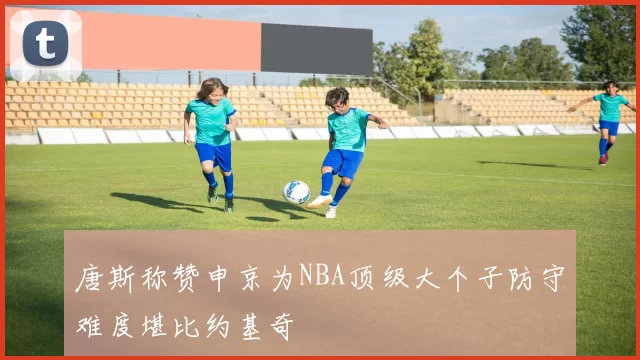 唐斯称赞申京为NBA顶级大个子防守难度堪比约基奇