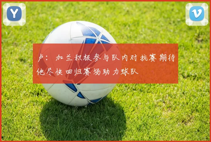 卢：加兰积极参与队内对抗赛期待他尽快回归赛场助力球队
